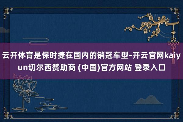 云开体育是保时捷在国内的销冠车型-开云官网kaiyun切尔西赞助商 (中国)官方网站 登录入口