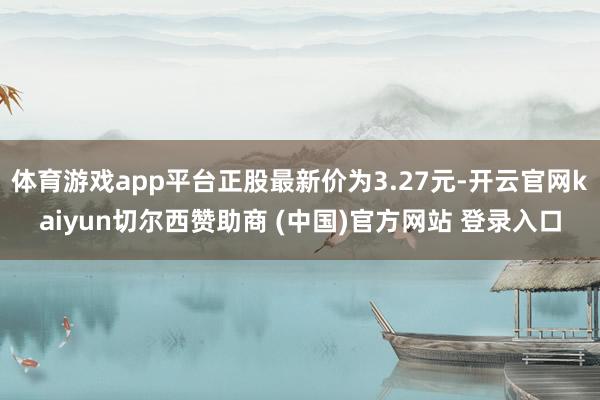 体育游戏app平台正股最新价为3.27元-开云官网kaiyun切尔西赞助商 (中国)官方网站 登录入口