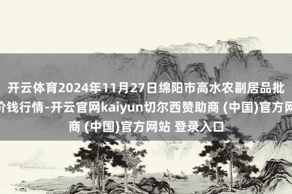 开云体育2024年11月27日绵阳市高水农副居品批发有限公司价钱行情-开云官网kaiyun切尔西赞助商 (中国)官方网站 登录入口