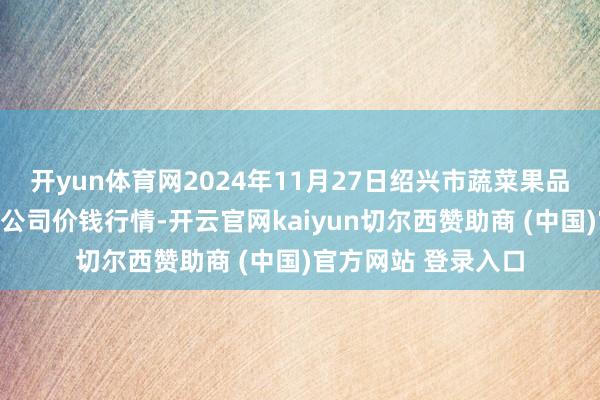 开yun体育网2024年11月27日绍兴市蔬菜果品批发交游市集有限公司价钱行情-开云官网kaiyun切尔西赞助商 (中国)官方网站 登录入口