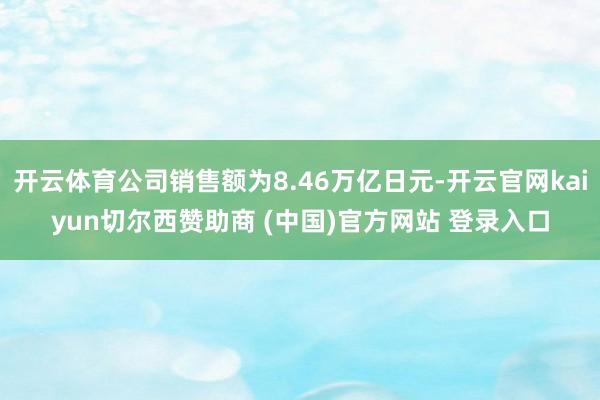 开云体育公司销售额为8.46万亿日元-开云官网kaiyun切尔西赞助商 (中国)官方网站 登录入口