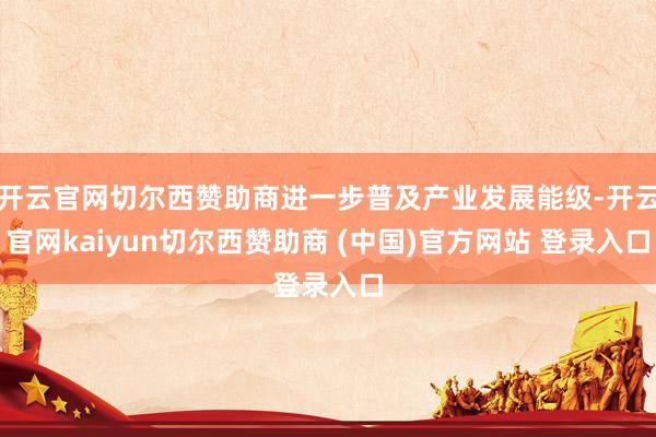 开云官网切尔西赞助商进一步普及产业发展能级-开云官网kaiyun切尔西赞助商 (中国)官方网站 登录入口