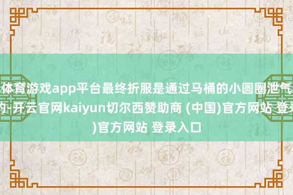 体育游戏app平台最终折服是通过马桶的小圆圈泄气出来的-开云官网kaiyun切尔西赞助商 (中国)官方网站 登录入口
