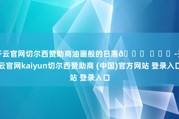 开云官网切尔西赞助商油画般的日落🌄 ​​​-开云官网kaiyun切尔西赞助商 (中国)官方网站 登录入口