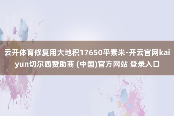 云开体育修复用大地积17650平素米-开云官网kaiyun切尔西赞助商 (中国)官方网站 登录入口
