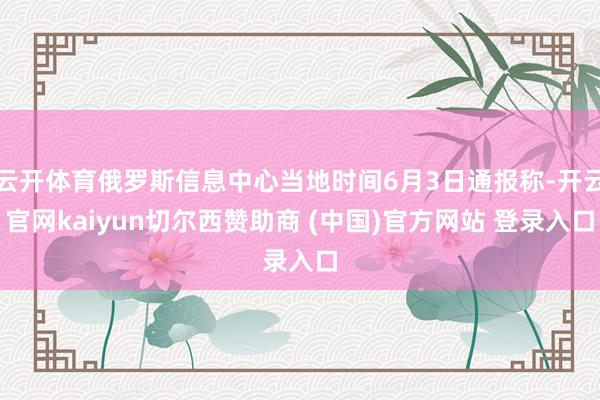 云开体育俄罗斯信息中心当地时间6月3日通报称-开云官网kaiyun切尔西赞助商 (中国)官方网站 登录入口