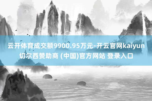 云开体育成交额9900.95万元-开云官网kaiyun切尔西赞助商 (中国)官方网站 登录入口