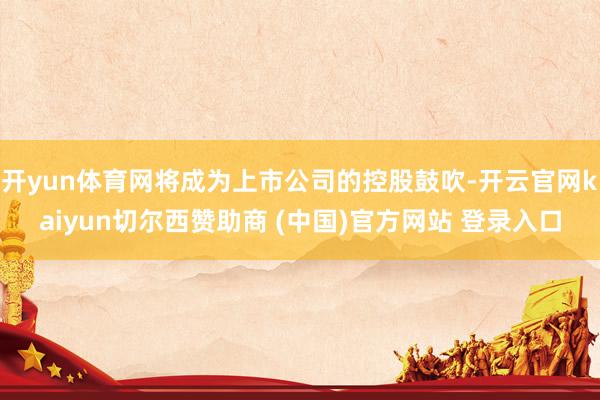 开yun体育网将成为上市公司的控股鼓吹-开云官网kaiyun切尔西赞助商 (中国)官方网站 登录入口