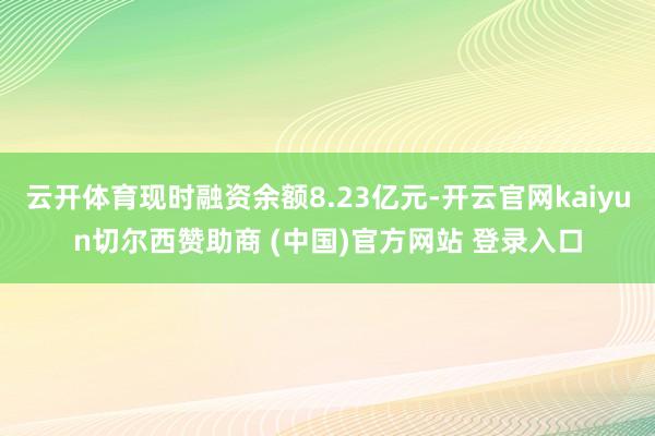 云开体育现时融资余额8.23亿元-开云官网kaiyun切尔西赞助商 (中国)官方网站 登录入口