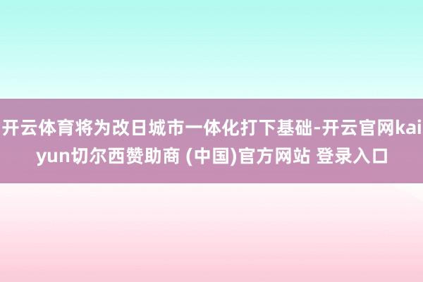 开云体育将为改日城市一体化打下基础-开云官网kaiyun切尔西赞助商 (中国)官方网站 登录入口