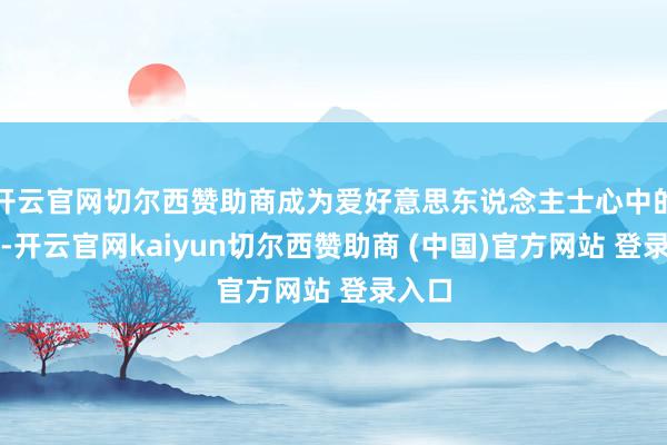 开云官网切尔西赞助商成为爱好意思东说念主士心中的新宠-开云官网kaiyun切尔西赞助商 (中国)官方网站 登录入口