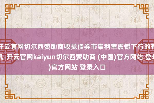 开云官网切尔西赞助商收拢债券市集利率震憾下行的有益时机-开云官网kaiyun切尔西赞助商 (中国)官方网站 登录入口