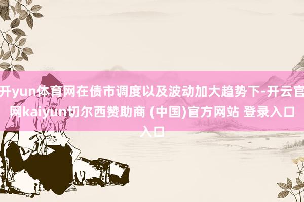 开yun体育网在债市调度以及波动加大趋势下-开云官网kaiyun切尔西赞助商 (中国)官方网站 登录入口