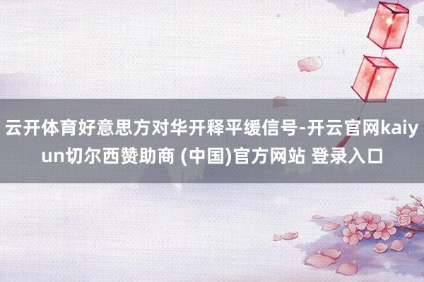 云开体育好意思方对华开释平缓信号-开云官网kaiyun切尔西赞助商 (中国)官方网站 登录入口