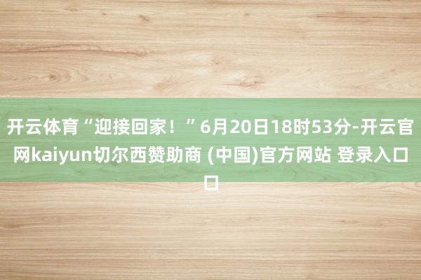 开云体育“迎接回家！”6月20日18时53分-开云官网kaiyun切尔西赞助商 (中国)官方网站 登录入口