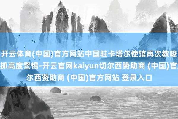 开云体育(中国)官方网站中国驻卡塔尔使馆再次教唆在卡中国公民保抓高度警惕-开云官网kaiyun切尔西赞助商 (中国)官方网站 登录入口