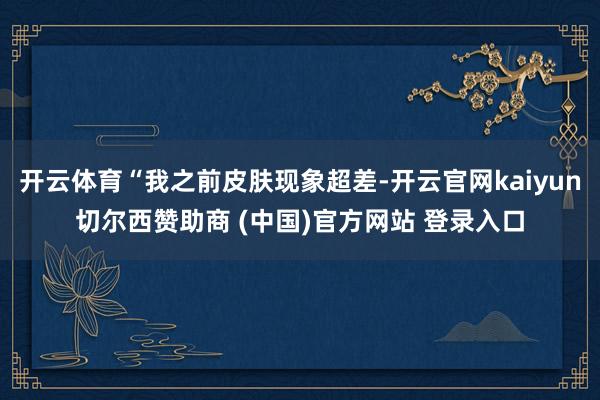 开云体育“我之前皮肤现象超差-开云官网kaiyun切尔西赞助商 (中国)官方网站 登录入口