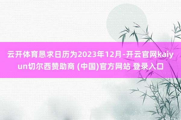 云开体育恳求日历为2023年12月-开云官网kaiyun切尔西赞助商 (中国)官方网站 登录入口