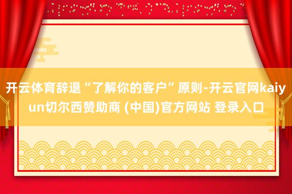 开云体育辞退“了解你的客户”原则-开云官网kaiyun切尔西赞助商 (中国)官方网站 登录入口