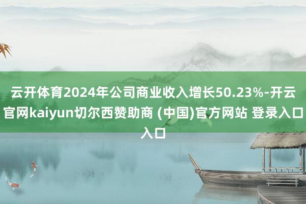 云开体育2024年公司商业收入增长50.23%-开云官网kaiyun切尔西赞助商 (中国)官方网站 登录入口
