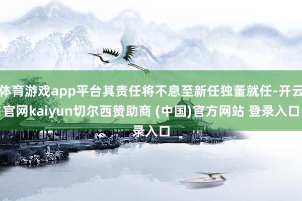 体育游戏app平台其责任将不息至新任独董就任-开云官网kaiyun切尔西赞助商 (中国)官方网站 登录入口