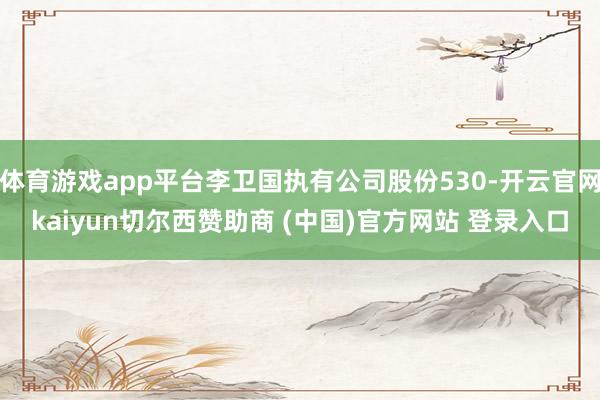 体育游戏app平台李卫国执有公司股份530-开云官网kaiyun切尔西赞助商 (中国)官方网站 登录入口