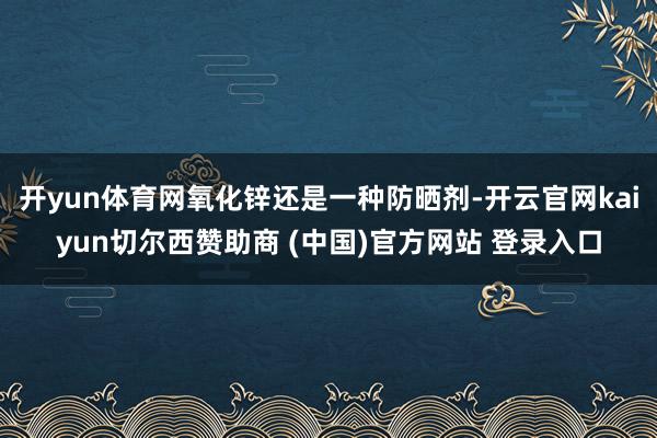 开yun体育网氧化锌还是一种防晒剂-开云官网kaiyun切尔西赞助商 (中国)官方网站 登录入口