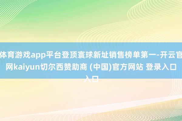 体育游戏app平台登顶寰球新址销售榜单第一-开云官网kaiyun切尔西赞助商 (中国)官方网站 登录入口