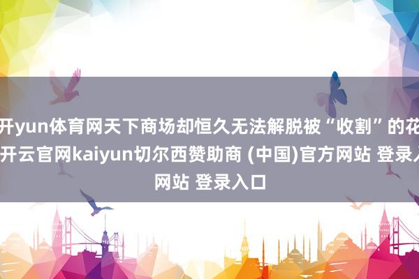 开yun体育网天下商场却恒久无法解脱被“收割”的花样-开云官网kaiyun切尔西赞助商 (中国)官方网站 登录入口