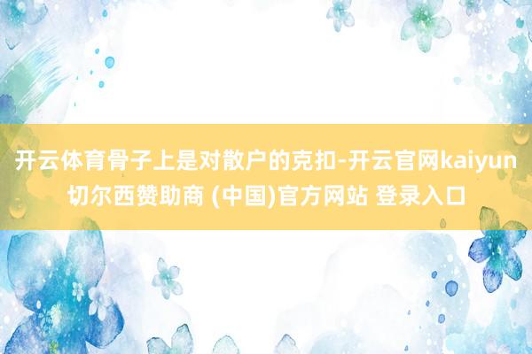 开云体育骨子上是对散户的克扣-开云官网kaiyun切尔西赞助商 (中国)官方网站 登录入口