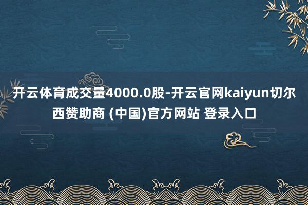 开云体育成交量4000.0股-开云官网kaiyun切尔西赞助商 (中国)官方网站 登录入口