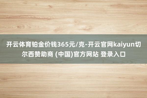 开云体育铂金价钱365元/克-开云官网kaiyun切尔西赞助商 (中国)官方网站 登录入口