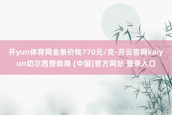 开yun体育网金条价钱770元/克-开云官网kaiyun切尔西赞助商 (中国)官方网站 登录入口