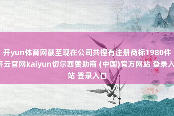 开yun体育网截至现在公司共捏有注册商标1980件-开云官网kaiyun切尔西赞助商 (中国)官方网站 登录入口