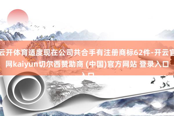 云开体育适度现在公司共合手有注册商标62件-开云官网kaiyun切尔西赞助商 (中国)官方网站 登录入口