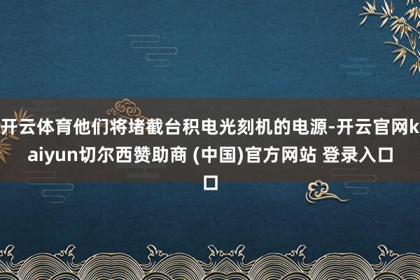 开云体育他们将堵截台积电光刻机的电源-开云官网kaiyun切尔西赞助商 (中国)官方网站 登录入口