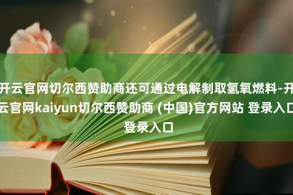 开云官网切尔西赞助商还可通过电解制取氢氧燃料-开云官网kaiyun切尔西赞助商 (中国)官方网站 登录入口