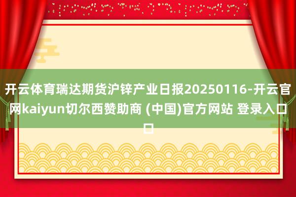 开云体育瑞达期货沪锌产业日报20250116-开云官网kaiyun切尔西赞助商 (中国)官方网站 登录入口