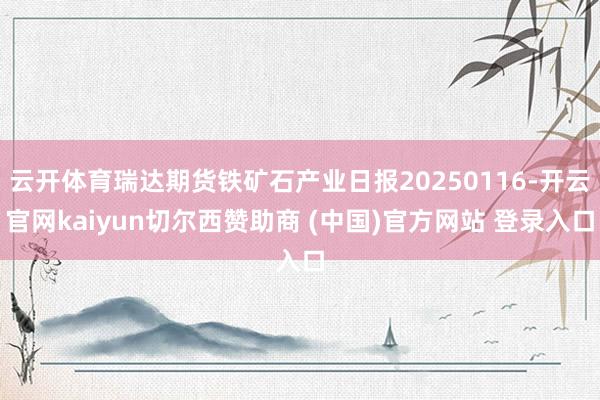 云开体育瑞达期货铁矿石产业日报20250116-开云官网kaiyun切尔西赞助商 (中国)官方网站 登录入口
