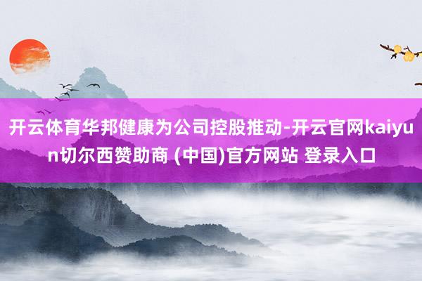 开云体育华邦健康为公司控股推动-开云官网kaiyun切尔西赞助商 (中国)官方网站 登录入口