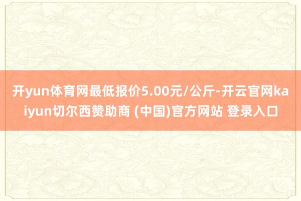开yun体育网最低报价5.00元/公斤-开云官网kaiyun切尔西赞助商 (中国)官方网站 登录入口