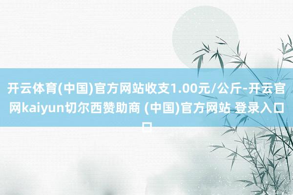 开云体育(中国)官方网站收支1.00元/公斤-开云官网kaiyun切尔西赞助商 (中国)官方网站 登录入口