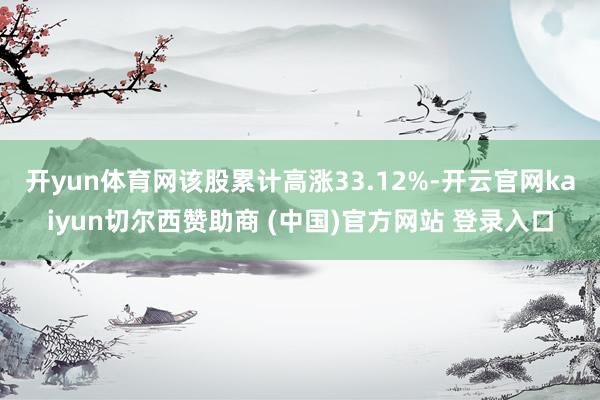 开yun体育网该股累计高涨33.12%-开云官网kaiyun切尔西赞助商 (中国)官方网站 登录入口