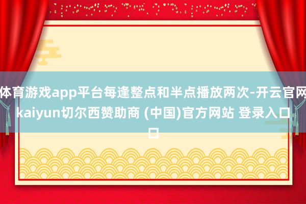 体育游戏app平台每逢整点和半点播放两次-开云官网kaiyun切尔西赞助商 (中国)官方网站 登录入口