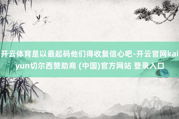 开云体育是以最起码他们得收复信心吧-开云官网kaiyun切尔西赞助商 (中国)官方网站 登录入口