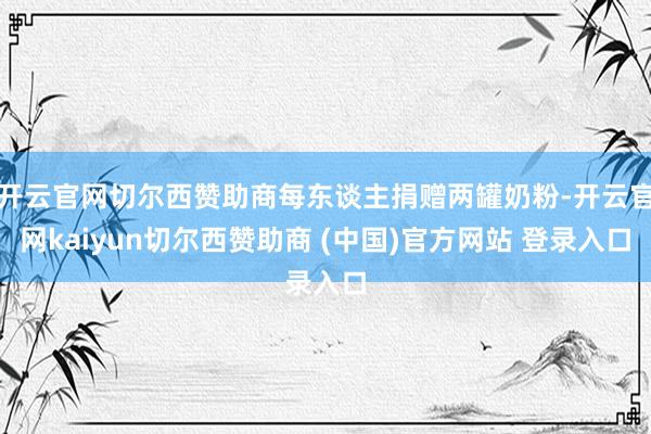 开云官网切尔西赞助商每东谈主捐赠两罐奶粉-开云官网kaiyun切尔西赞助商 (中国)官方网站 登录入口