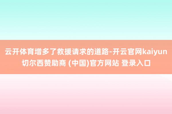 云开体育增多了救援请求的道路-开云官网kaiyun切尔西赞助商 (中国)官方网站 登录入口
