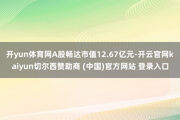 开yun体育网A股畅达市值12.67亿元-开云官网kaiyun切尔西赞助商 (中国)官方网站 登录入口