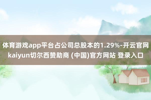 体育游戏app平台占公司总股本的1.29%-开云官网kaiyun切尔西赞助商 (中国)官方网站 登录入口