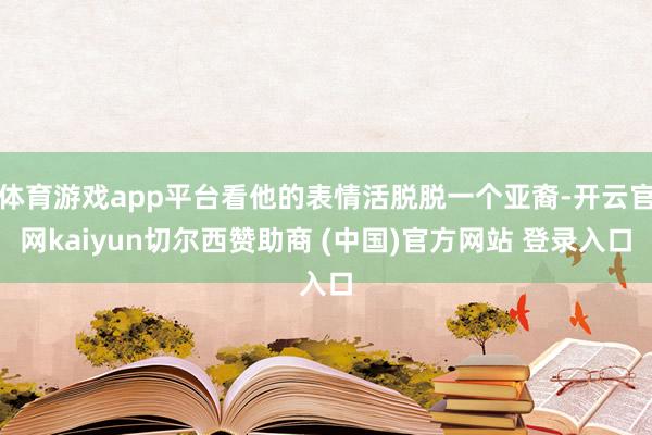 体育游戏app平台看他的表情活脱脱一个亚裔-开云官网kaiyun切尔西赞助商 (中国)官方网站 登录入口